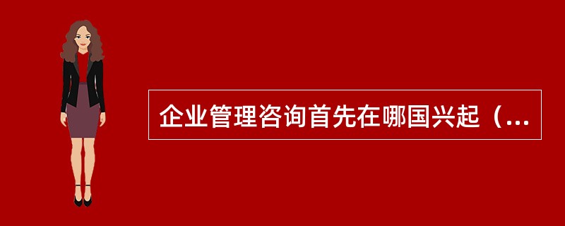 企业管理咨询首先在哪国兴起()。